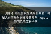 【爆料】蘑菇影视在线观看突发：神秘人在清晨时分被曝曾参与mogutv，瞬间沦陷席卷全网