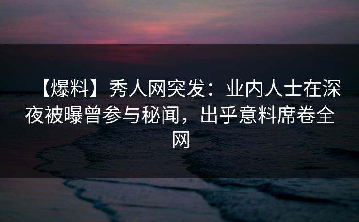 【爆料】秀人网突发：业内人士在深夜被曝曾参与秘闻，出乎意料席卷全网