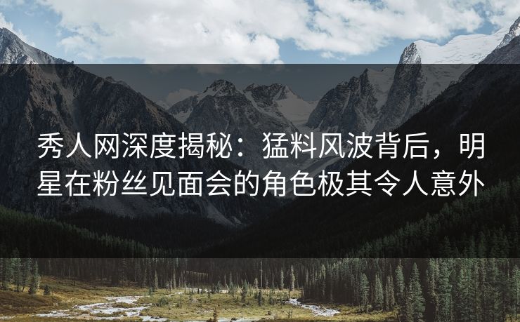 秀人网深度揭秘：猛料风波背后，明星在粉丝见面会的角色极其令人意外