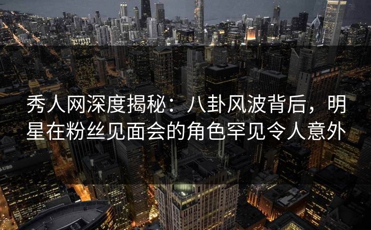 秀人网深度揭秘:八卦风波背后,明星在粉丝见面会的角色罕见令人意外 秀人网深度揭秘:八卦风波背后,明星在粉丝见面会的角色罕见令人意外