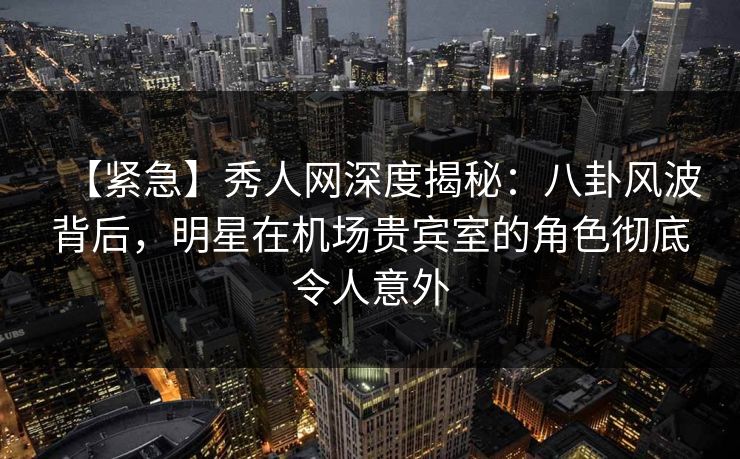 【紧急】秀人网深度揭秘：八卦风波背后，明星在机场贵宾室的角色彻底令人意外