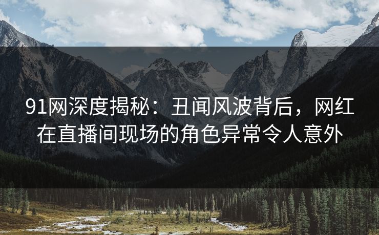 91网深度揭秘：丑闻风波背后，网红在直播间现场的角色异常令人意外