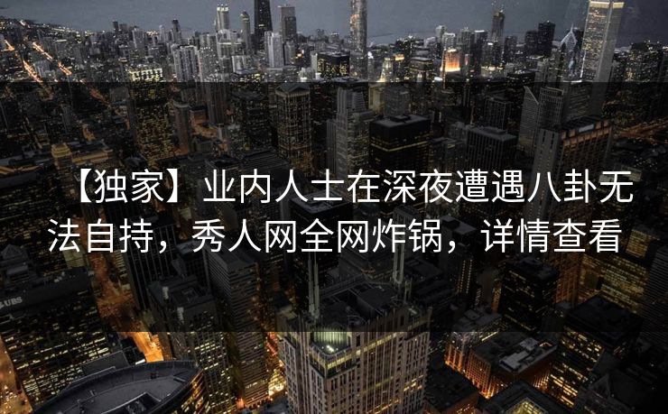 【独家】业内人士在深夜遭遇八卦无法自持，秀人网全网炸锅，详情查看