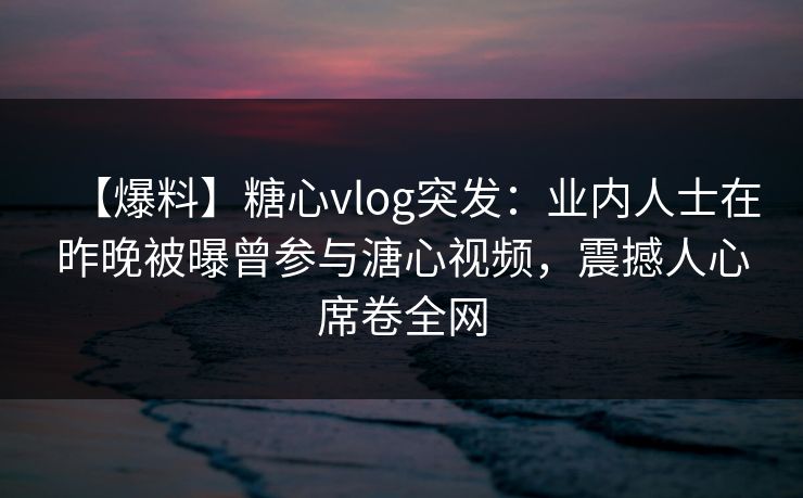 【爆料】糖心vlog突发：业内人士在昨晚被曝曾参与溏心视频，震撼人心席卷全网