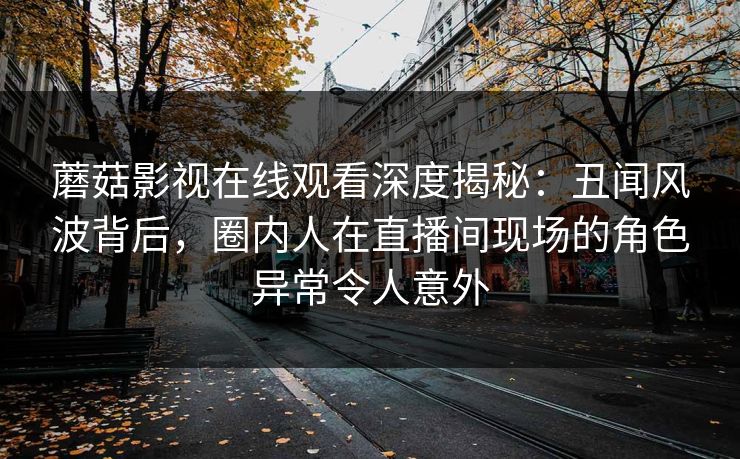 蘑菇影视在线观看深度揭秘:丑闻风波背后,圈内人在直播间现场的角色异常令人意外 蘑菇影视在线观看深度揭秘:丑闻风波背后,圈内人在直播间现场的角色异常令人意外
