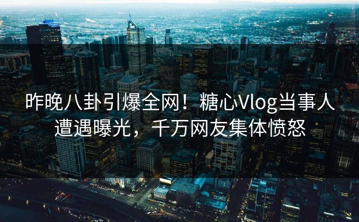 昨晚八卦引爆全网！糖心Vlog当事人遭遇曝光，千万网友集体愤怒