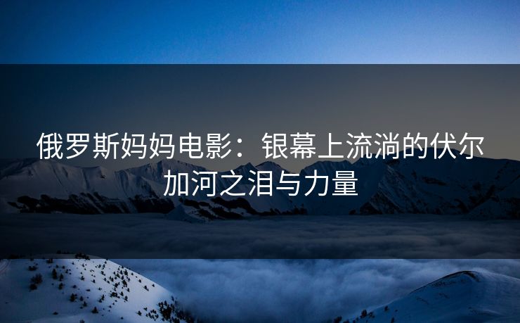俄罗斯妈妈电影：银幕上流淌的伏尔加河之泪与力量