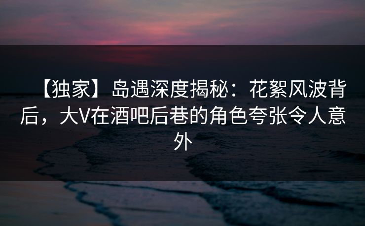 【独家】岛遇深度揭秘：花絮风波背后，大V在酒吧后巷的角色夸张令人意外