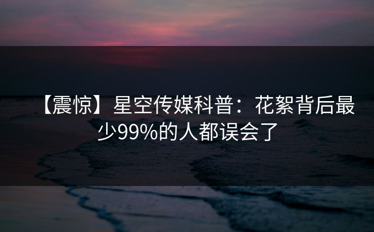 【震惊】星空传媒科普:花絮背后最少99%的人都误会了 【震惊】星空传媒科普:花絮背后最少99%的人都误会了