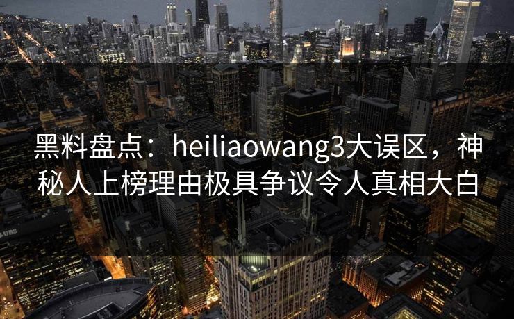 黑料盘点：heiliaowang3大误区，神秘人上榜理由极具争议令人真相大白