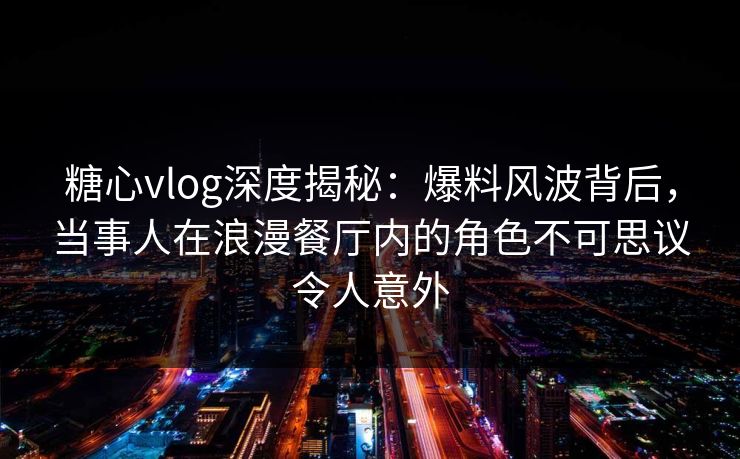 糖心vlog深度揭秘：爆料风波背后，当事人在浪漫餐厅内的角色不可思议令人意外