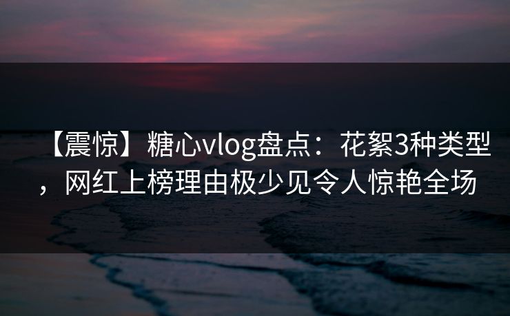 【震惊】糖心vlog盘点：花絮3种类型，网红上榜理由极少见令人惊艳全场
