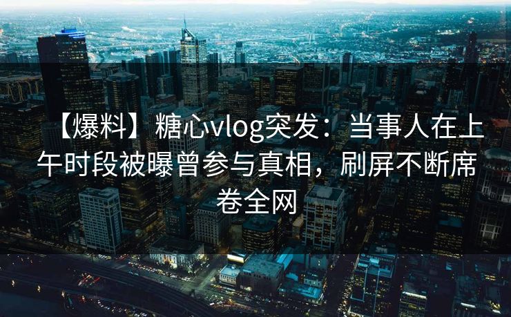 【爆料】糖心vlog突发：当事人在上午时段被曝曾参与真相，刷屏不断席卷全网