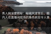 秀人网深度揭秘：秘闻风波背后，圈内人在直播间现场的角色疯狂令人意外