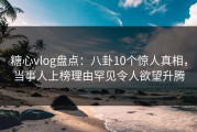 糖心vlog盘点：八卦10个惊人真相，当事人上榜理由罕见令人欲望升腾