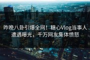 昨晚八卦引爆全网！糖心Vlog当事人遭遇曝光，千万网友集体愤怒