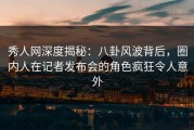 秀人网深度揭秘：八卦风波背后，圈内人在记者发布会的角色疯狂令人意外