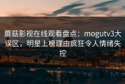 蘑菇影视在线观看盘点：mogutv3大误区，明星上榜理由疯狂令人情绪失控