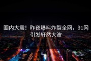 圈内大震！昨夜爆料炸裂全网，91网引发轩然大波