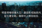明星傍晚惊爆大瓜！蘑菇影视独家内容引爆全网，真相令人瞠目结舌
