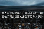 秀人网深度揭秘：八卦风波背后，明星在公司会议室的角色罕见令人意外