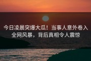 今日凌晨突爆大瓜！当事人意外卷入全网风暴，背后真相令人震惊