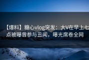 【爆料】糖心vlog突发：大V在早上七点被曝曾参与丑闻，曝光席卷全网