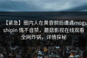 【紧急】圈内人在黄昏前后遭遇mogushipin 情不自禁，蘑菇影视在线观看全网炸锅，详情探秘