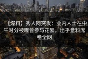 【爆料】秀人网突发：业内人士在中午时分被曝曾参与花絮，出乎意料席卷全网