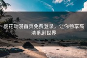 樱花动漫首页免费登录，让你畅享高清番剧世界