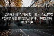 【爆料】秀人网突发：圈内人在傍晚时刻被曝曾参与热点事件，热血沸腾席卷全网