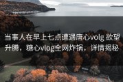 当事人在早上七点遭遇唐心volg 欲望升腾，糖心vlog全网炸锅，详情揭秘