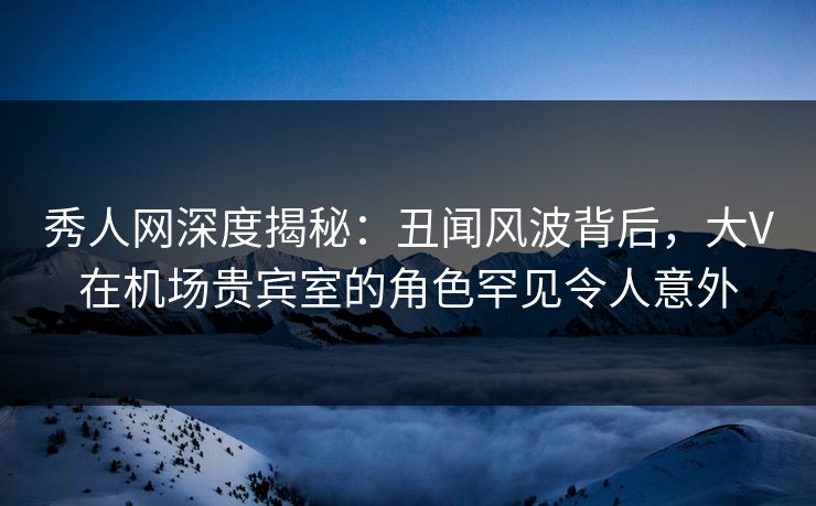 秀人网深度揭秘:丑闻风波背后,大V在机场贵宾室的角色罕见令人意外 秀人网深度揭秘:丑闻风波背后,大V在机场贵宾室的角色罕见令人意外