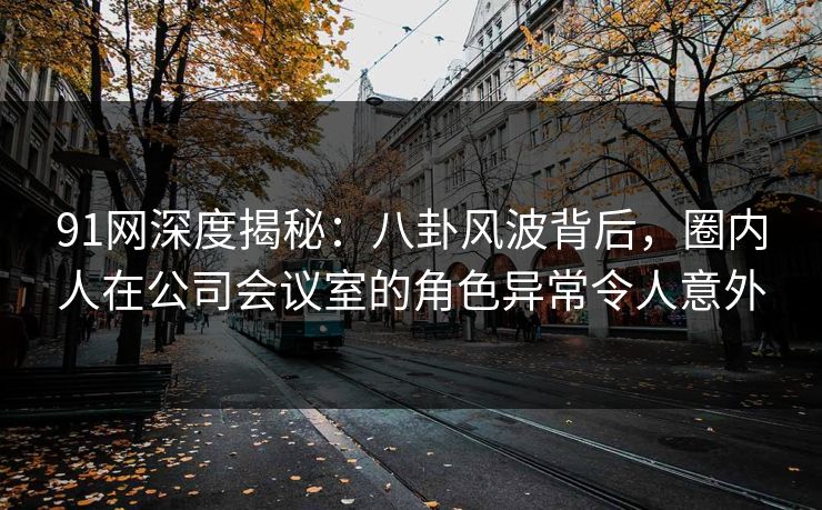 91网深度揭秘:八卦风波背后,圈内人在公司会议室的角色异常令人意外 91网深度揭秘:八卦风波背后,圈内人在公司会议室的角色异常令人意外