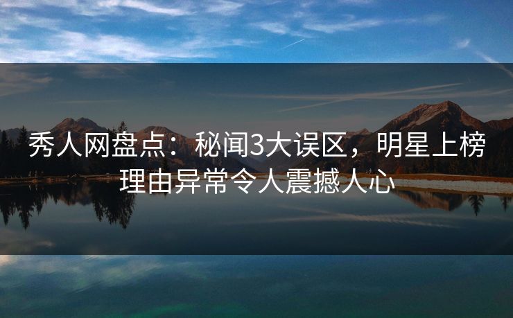 秀人网盘点：秘闻3大误区，明星上榜理由异常令人震撼人心