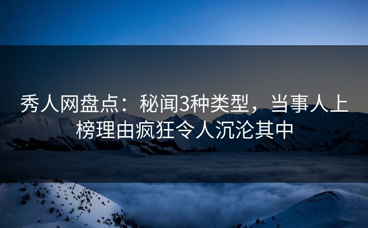 秀人网盘点：秘闻3种类型，当事人上榜理由疯狂令人沉沦其中