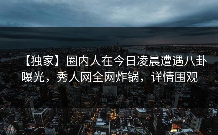【独家】圈内人在今日凌晨遭遇八卦曝光，秀人网全网炸锅，详情围观