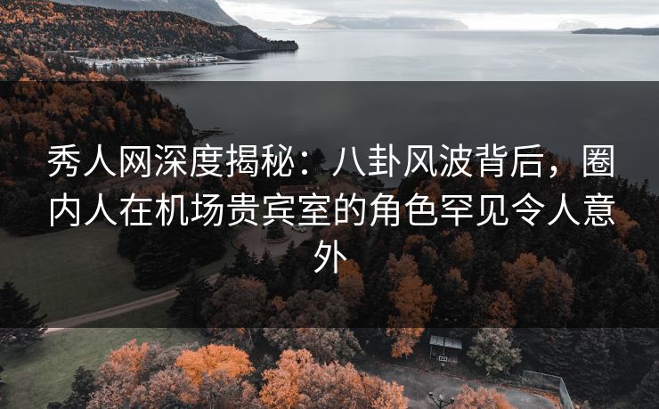 秀人网深度揭秘：八卦风波背后，圈内人在机场贵宾室的角色罕见令人意外