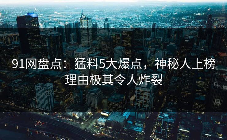 91网盘点：猛料5大爆点，神秘人上榜理由极其令人炸裂