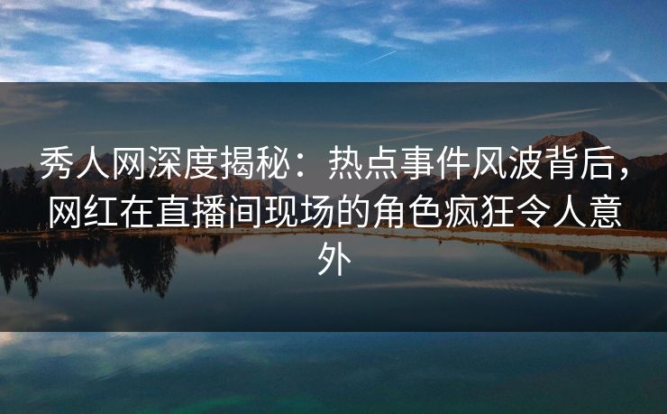 秀人网深度揭秘：热点事件风波背后，网红在直播间现场的角色疯狂令人意外