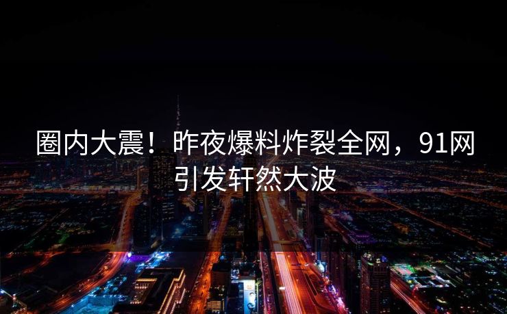 圈内大震!昨夜爆料炸裂全网,91网引发轩然大波 圈内大震!昨夜爆料炸裂全网,91网引发轩然大波