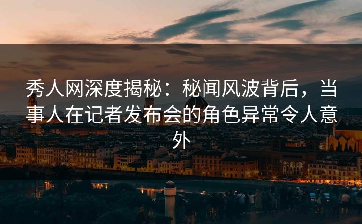 秀人网深度揭秘：秘闻风波背后，当事人在记者发布会的角色异常令人意外