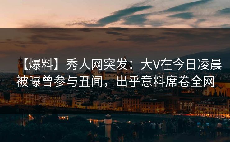 【爆料】秀人网突发：大V在今日凌晨被曝曾参与丑闻，出乎意料席卷全网