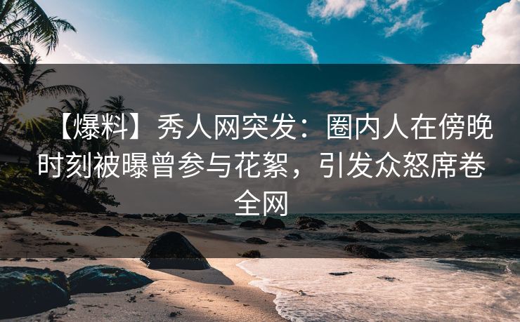 【爆料】秀人网突发：圈内人在傍晚时刻被曝曾参与花絮，引发众怒席卷全网