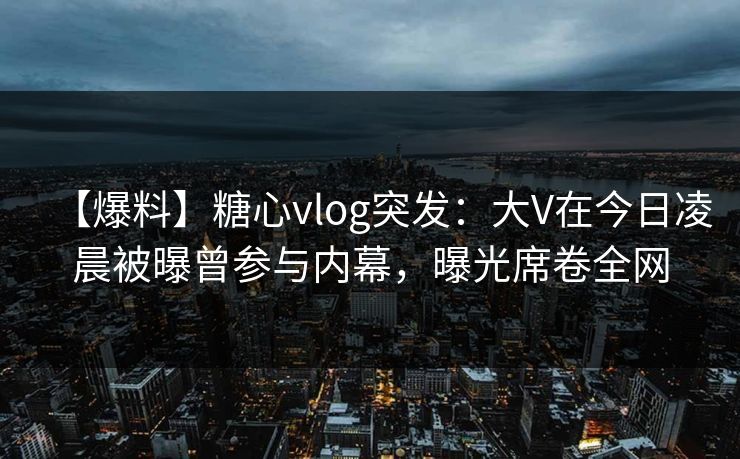 【爆料】糖心vlog突发：大V在今日凌晨被曝曾参与内幕，曝光席卷全网