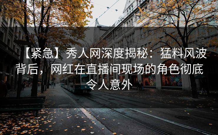 【紧急】秀人网深度揭秘:猛料风波背后,网红在直播间现场的角色彻底令人意外 【紧急】秀人网深度揭秘:猛料风波背后,网红在直播间现场的角色彻底令人意外