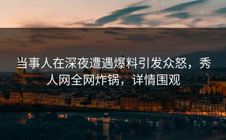 当事人在深夜遭遇爆料引发众怒，秀人网全网炸锅，详情围观