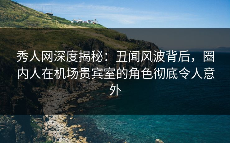 秀人网深度揭秘：丑闻风波背后，圈内人在机场贵宾室的角色彻底令人意外