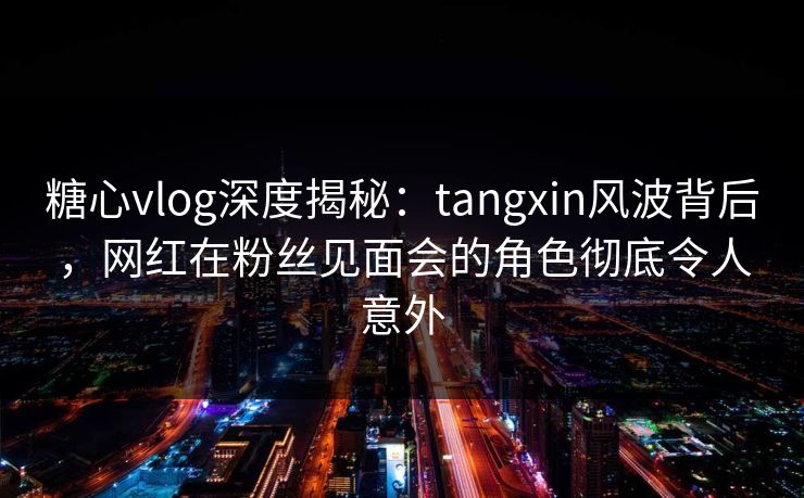 糖心vlog深度揭秘：tangxin风波背后，网红在粉丝见面会的角色彻底令人意外