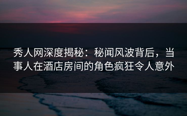 秀人网深度揭秘：秘闻风波背后，当事人在酒店房间的角色疯狂令人意外
